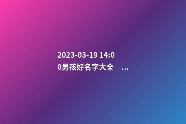 2023-03-19 14:00男孩好名字大全，要帶五行八字的哦
